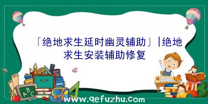 「绝地求生延时幽灵辅助」|绝地求生安装辅助修复